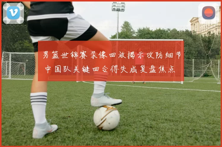 男篮世锦赛录像回放揭示攻防细节 中国队关键回合得失成复盘焦点
