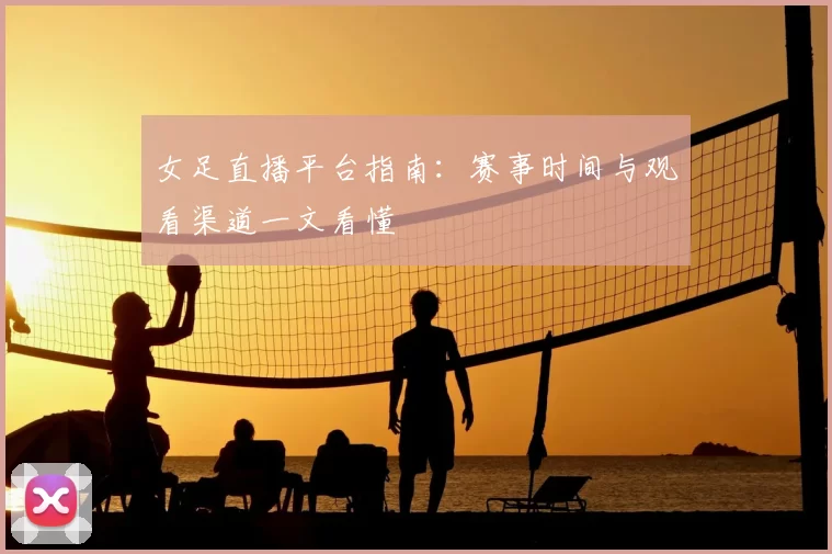 女足直播平台指南：赛事时间与观看渠道一文看懂