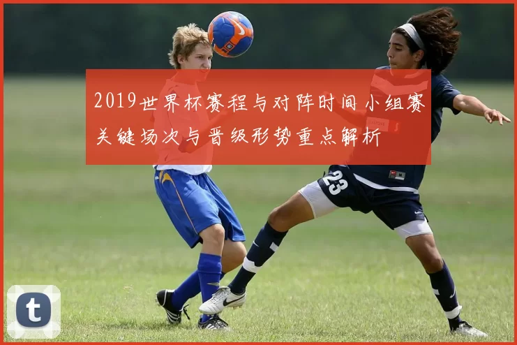 2019世界杯赛程与对阵时间小组赛关键场次与晋级形势重点解析