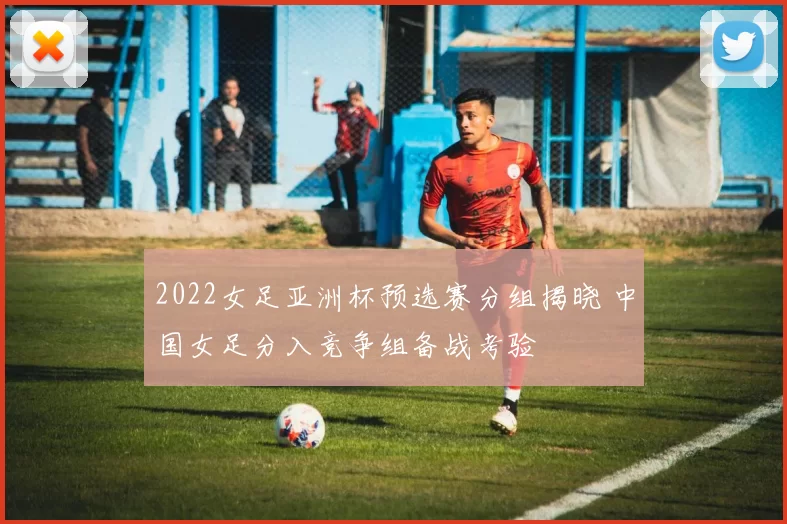 2022女足亚洲杯预选赛分组揭晓 中国女足分入竞争组备战考验