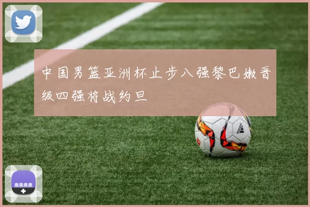 中国男篮亚洲杯止步八强黎巴嫩晋级四强将战约旦