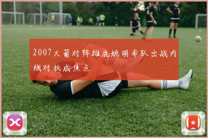 2007火箭对阵雄鹿姚明率队出战内线对抗成焦点
