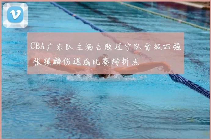 CBA广东队主场击败辽宁队晋级四强 张镇麟伤退成比赛转折点