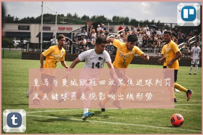 皇马与曼城欧冠回放聚焦进球判罚及关键球员表现影响出线形势