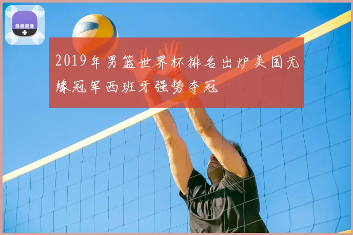 2019年男篮世界杯排名出炉美国无缘冠军西班牙强势夺冠