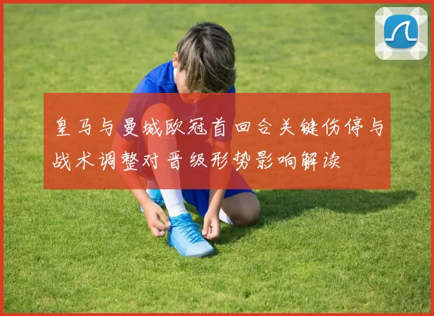 皇马与曼城欧冠首回合关键伤停与战术调整对晋级形势影响解读
