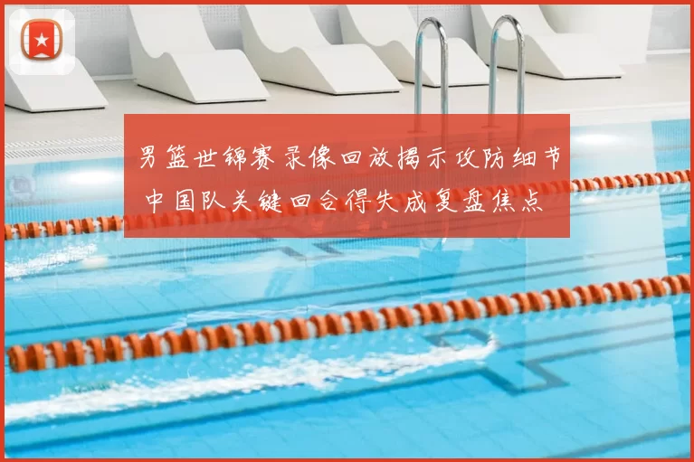 男篮世锦赛录像回放揭示攻防细节 中国队关键回合得失成复盘焦点