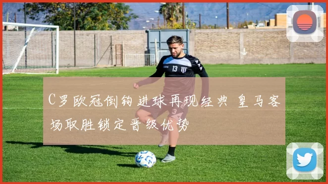 C罗欧冠倒钩进球再现经典 皇马客场取胜锁定晋级优势