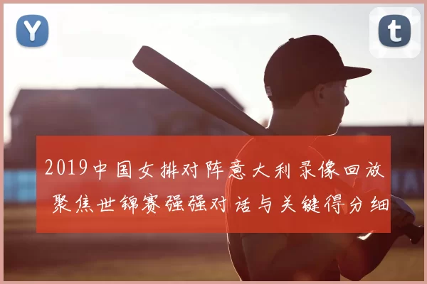 2019中国女排对阵意大利录像回放 聚焦世锦赛强强对话与关键得分细节