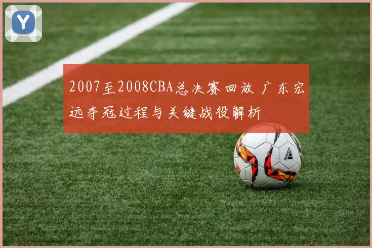2007至2008CBA总决赛回放 广东宏远夺冠过程与关键战役解析