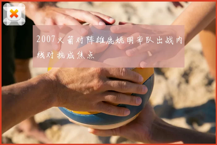 2007火箭对阵雄鹿姚明率队出战内线对抗成焦点