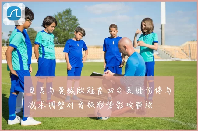皇马与曼城欧冠首回合关键伤停与战术调整对晋级形势影响解读