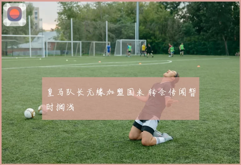 皇马队长无缘加盟国米 转会传闻暂时搁浅
