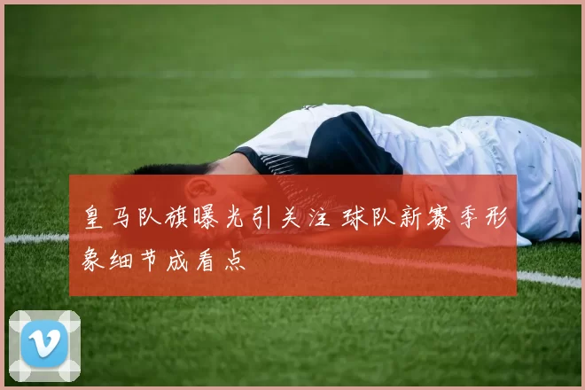 皇马队旗曝光引关注 球队新赛季形象细节成看点