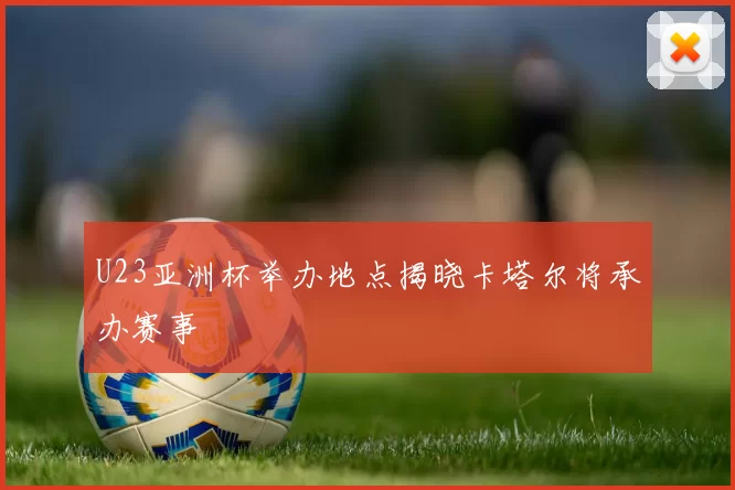 U23亚洲杯举办地点揭晓卡塔尔将承办赛事