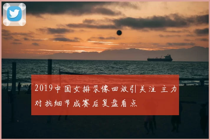 2019中国女排录像回放引关注 主力对抗细节成赛后复盘看点