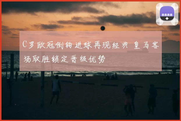 C罗欧冠倒钩进球再现经典 皇马客场取胜锁定晋级优势