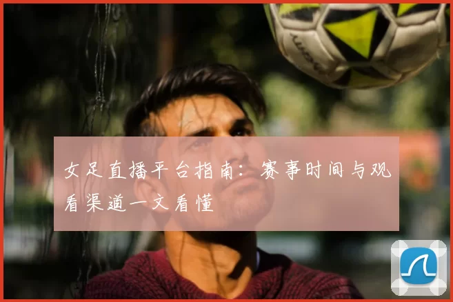 女足直播平台指南：赛事时间与观看渠道一文看懂