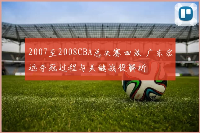 2007至2008CBA总决赛回放 广东宏远夺冠过程与关键战役解析