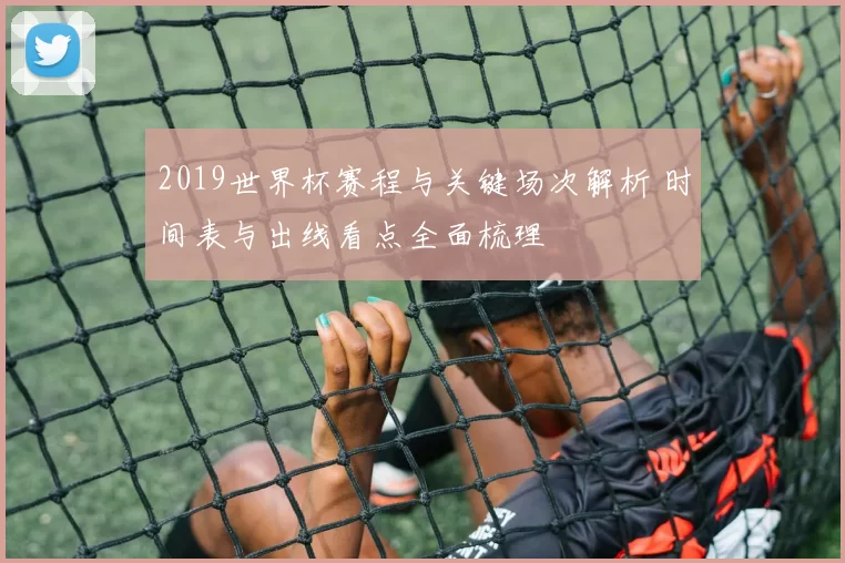 2019世界杯赛程与关键场次解析 时间表与出线看点全面梳理