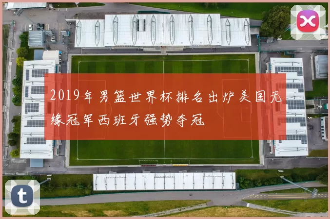 2019年男篮世界杯排名出炉美国无缘冠军西班牙强势夺冠