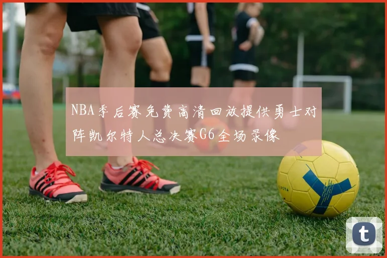 NBA季后赛免费高清回放提供勇士对阵凯尔特人总决赛G6全场录像