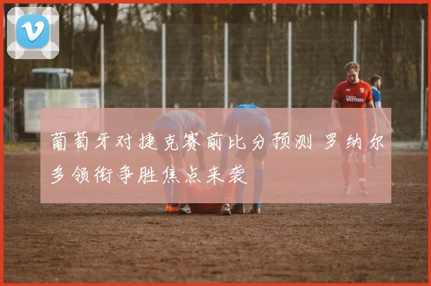 葡萄牙对捷克赛前比分预测 罗纳尔多领衔争胜焦点来袭