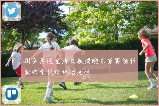 国乒奥运金牌总数揭晓东京赛场斩获四金延续统治地位