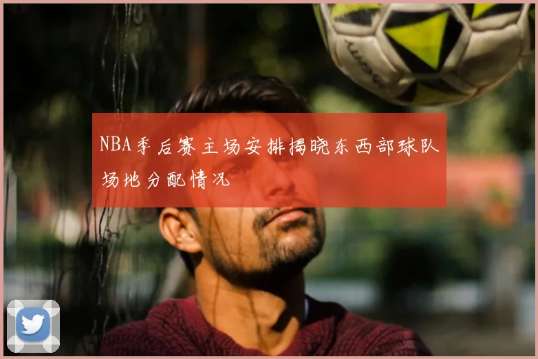 NBA季后赛主场安排揭晓东西部球队场地分配情况