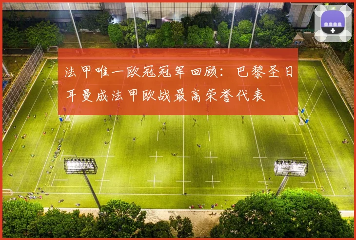法甲唯一欧冠冠军回顾:巴黎圣日耳曼成法甲欧战最高荣誉代表